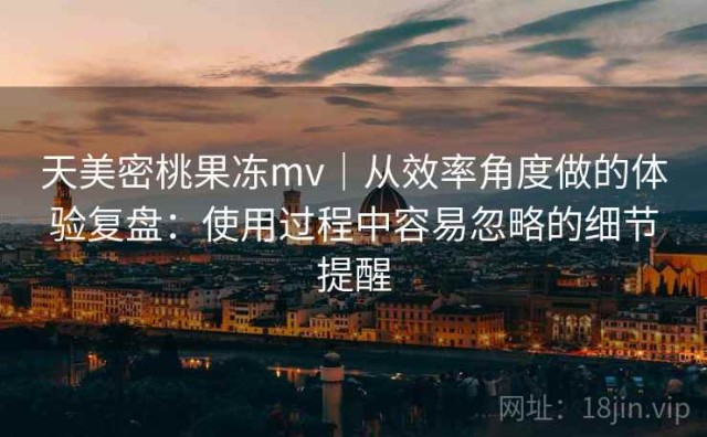 天美密桃果冻mv｜从效率角度做的体验复盘：使用过程中容易忽略的细节提醒