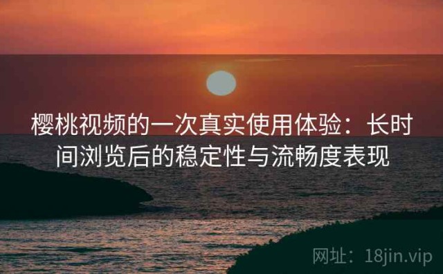 樱桃视频的一次真实使用体验：长时间浏览后的稳定性与流畅度表现