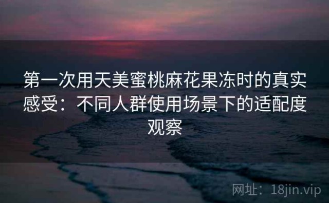 第一次用天美蜜桃麻花果冻时的真实感受：不同人群使用场景下的适配度观察