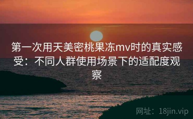 第一次用天美密桃果冻mv时的真实感受：不同人群使用场景下的适配度观察