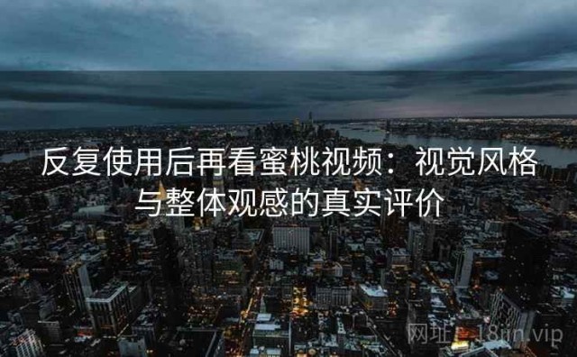 反复使用后再看蜜桃视频：视觉风格与整体观感的真实评价