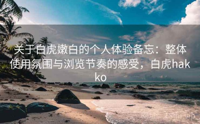 关于白虎嫩白的个人体验备忘：整体使用氛围与浏览节奏的感受，白虎hakko