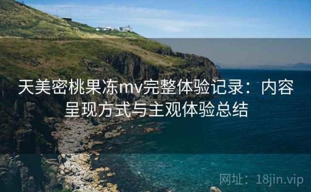 天美密桃果冻mv完整体验记录：内容呈现方式与主观体验总结