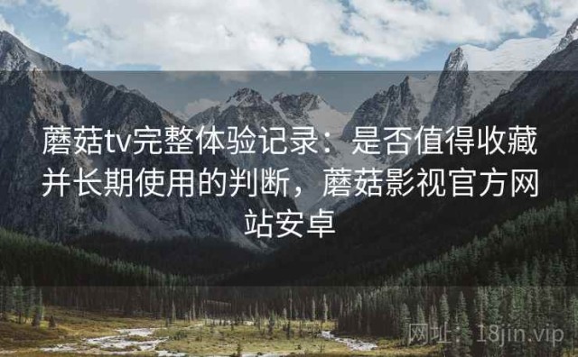蘑菇tv完整体验记录：是否值得收藏并长期使用的判断，蘑菇影视官方网站安卓