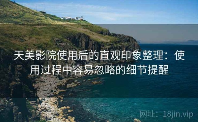天美影院使用后的直观印象整理：使用过程中容易忽略的细节提醒