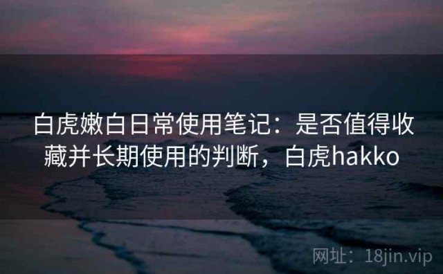 白虎嫩白日常使用笔记：是否值得收藏并长期使用的判断，白虎hakko