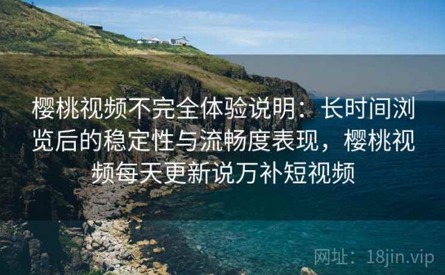 樱桃视频不完全体验说明：长时间浏览后的稳定性与流畅度表现，樱桃视频每天更新说万补短视频