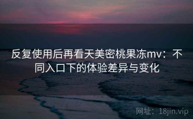 反复使用后再看天美密桃果冻mv：不同入口下的体验差异与变化