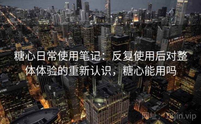 糖心日常使用笔记：反复使用后对整体体验的重新认识，糖心能用吗