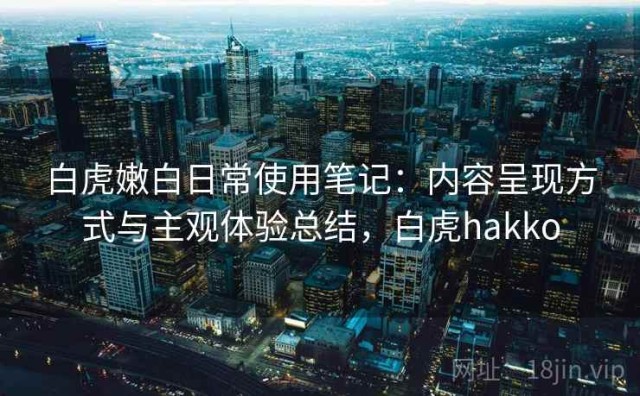 白虎嫩白日常使用笔记：内容呈现方式与主观体验总结，白虎hakko