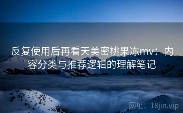 反复使用后再看天美密桃果冻mv：内容分类与推荐逻辑的理解笔记
