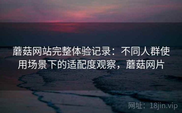 蘑菇网站完整体验记录：不同人群使用场景下的适配度观察，蘑菇网片