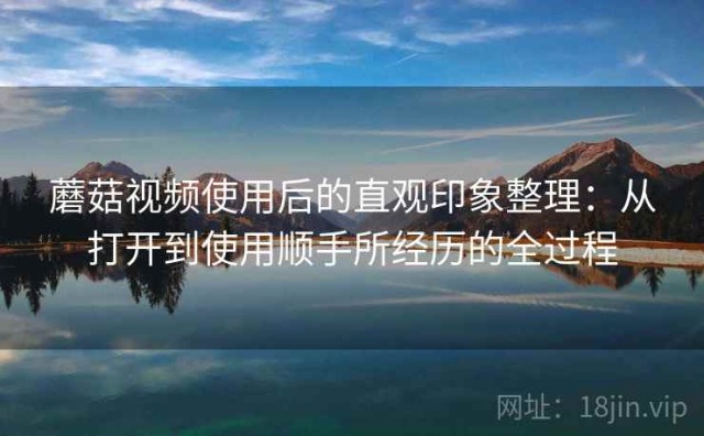 蘑菇视频使用后的直观印象整理：从打开到使用顺手所经历的全过程