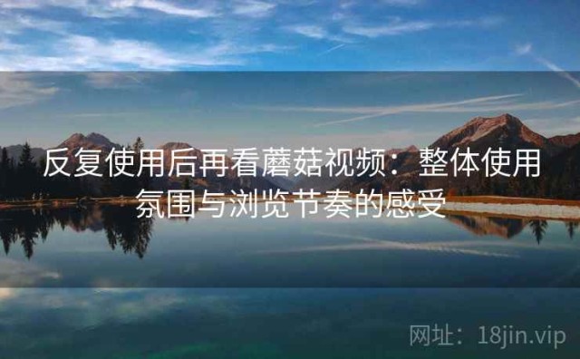 反复使用后再看蘑菇视频：整体使用氛围与浏览节奏的感受