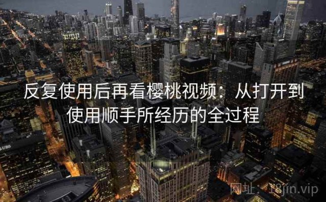 反复使用后再看樱桃视频：从打开到使用顺手所经历的全过程