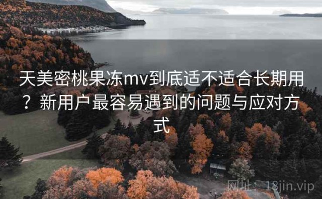 天美密桃果冻mv到底适不适合长期用？新用户最容易遇到的问题与应对方式