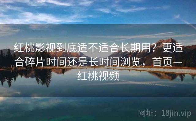红桃影视到底适不适合长期用？更适合碎片时间还是长时间浏览，首页—红桃视频