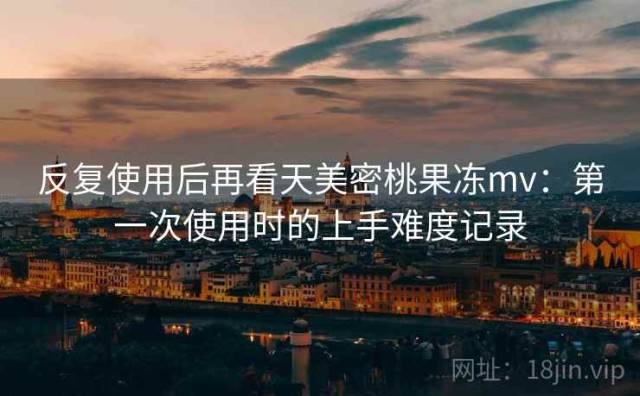 反复使用后再看天美密桃果冻mv：第一次使用时的上手难度记录