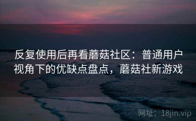 反复使用后再看蘑菇社区：普通用户视角下的优缺点盘点，蘑菇社新游戏