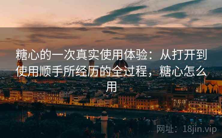 糖心的一次真实使用体验：从打开到使用顺手所经历的全过程，糖心怎么用