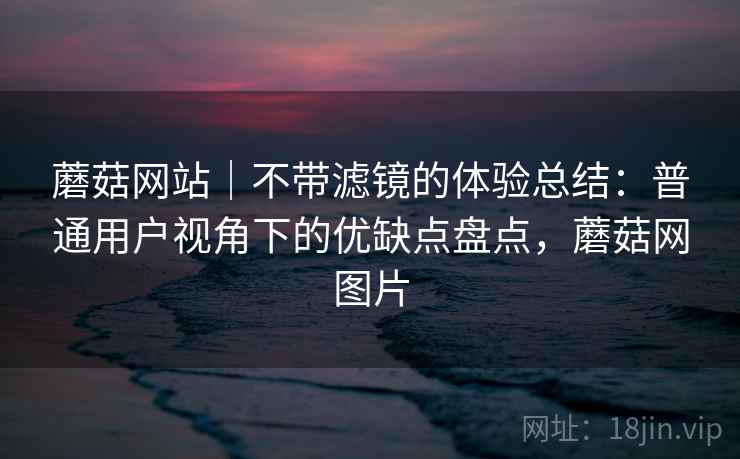 蘑菇网站｜不带滤镜的体验总结：普通用户视角下的优缺点盘点，蘑菇网图片
