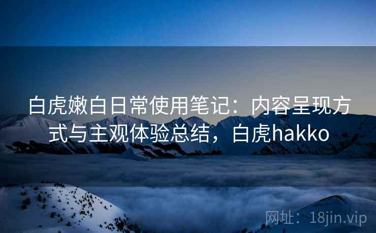 白虎嫩白日常使用笔记：内容呈现方式与主观体验总结，白虎hakko