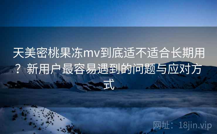 天美密桃果冻mv到底适不适合长期用？新用户最容易遇到的问题与应对方式