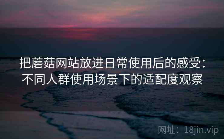 把蘑菇网站放进日常使用后的感受：不同人群使用场景下的适配度观察