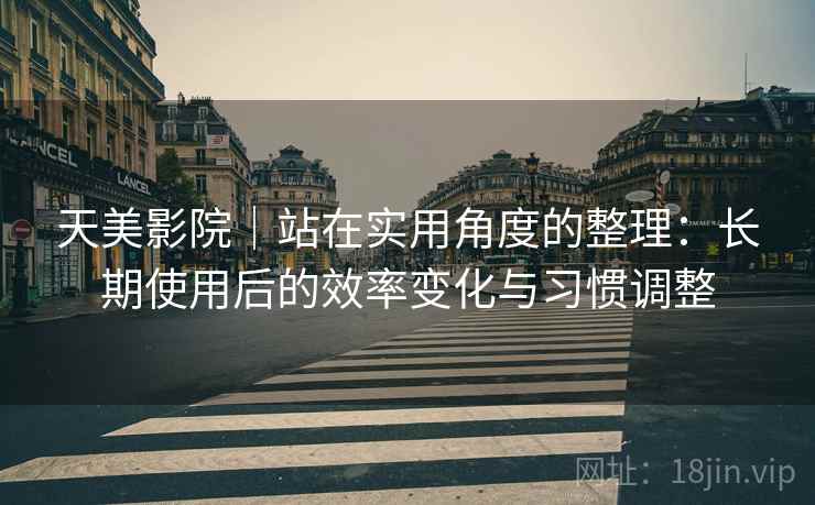 天美影院｜站在实用角度的整理：长期使用后的效率变化与习惯调整