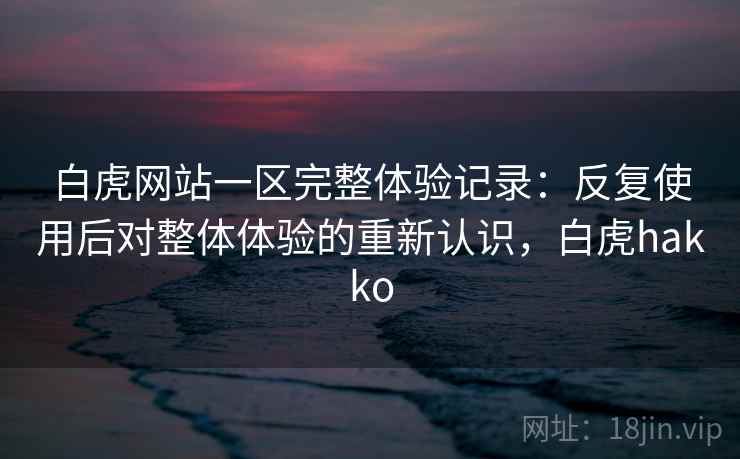 白虎网站一区完整体验记录：反复使用后对整体体验的重新认识，白虎hakko