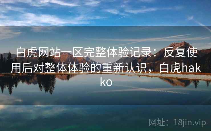 白虎网站一区完整体验记录：反复使用后对整体体验的重新认识，白虎hakko