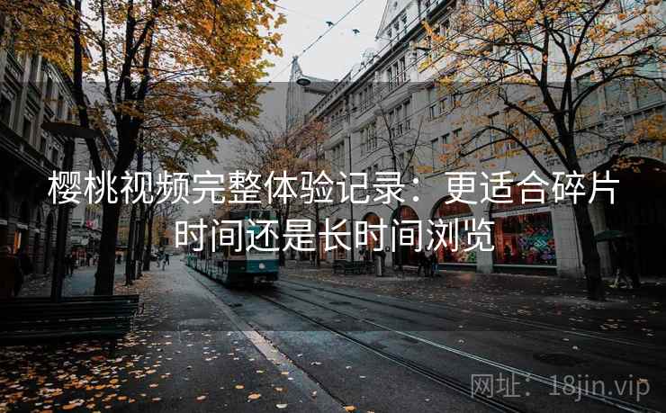 樱桃视频完整体验记录:更适合碎片时间还是长时间浏览 樱桃视频完整体验记录:更适合碎片时间还是长时间浏览