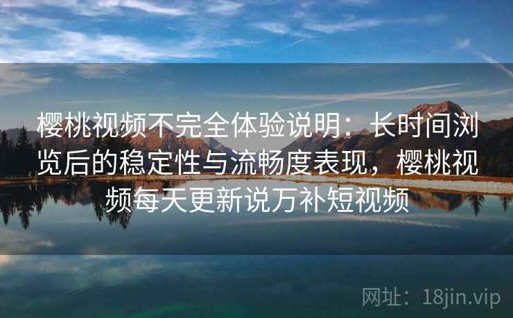 樱桃视频不完全体验说明：长时间浏览后的稳定性与流畅度表现，樱桃视频每天更新说万补短视频
