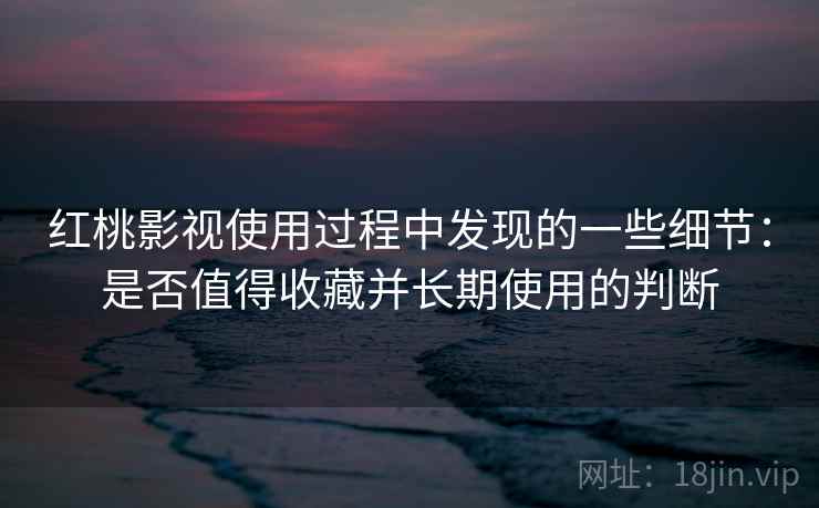 红桃影视使用过程中发现的一些细节：是否值得收藏并长期使用的判断