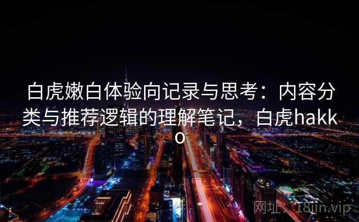 白虎嫩白体验向记录与思考：内容分类与推荐逻辑的理解笔记，白虎hakko