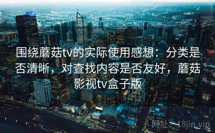 围绕蘑菇tv的实际使用感想：分类是否清晰，对查找内容是否友好，蘑菇影视tv盒子版