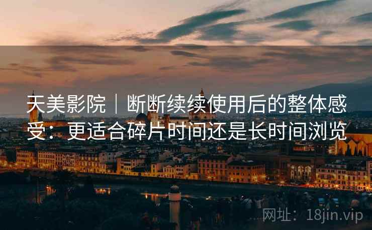 天美影院｜断断续续使用后的整体感受：更适合碎片时间还是长时间浏览