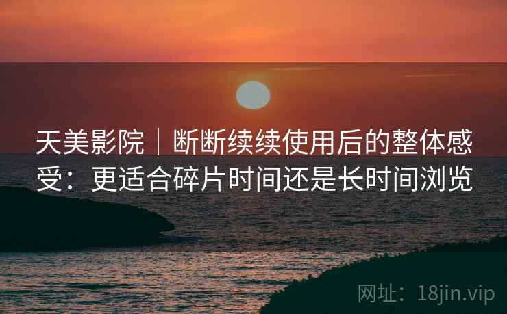 天美影院｜断断续续使用后的整体感受：更适合碎片时间还是长时间浏览