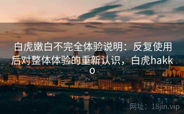 白虎嫩白不完全体验说明：反复使用后对整体体验的重新认识，白虎hakko
