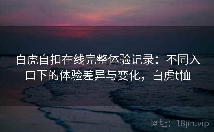 白虎自扣在线完整体验记录：不同入口下的体验差异与变化，白虎t恤