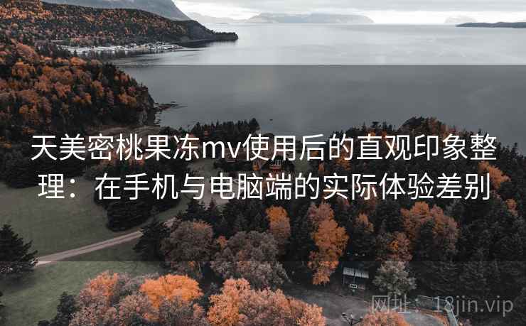 天美密桃果冻mv使用后的直观印象整理：在手机与电脑端的实际体验差别