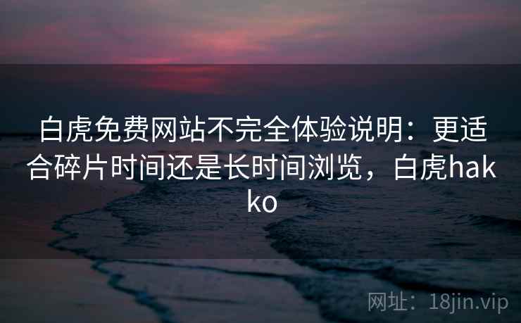 白虎免费网站不完全体验说明:更适合碎片时间还是长时间浏览,白虎hakko 白虎免费网站不完全体验说明:更适合碎片时间还是长时间浏览,白虎hakko