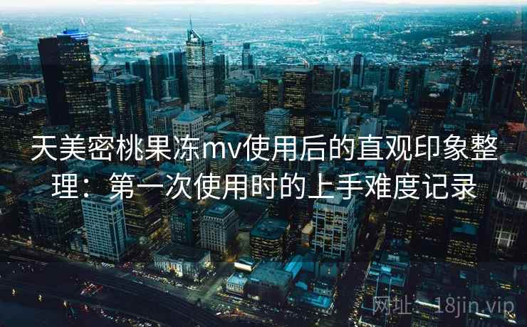 天美密桃果冻mv使用后的直观印象整理：第一次使用时的上手难度记录