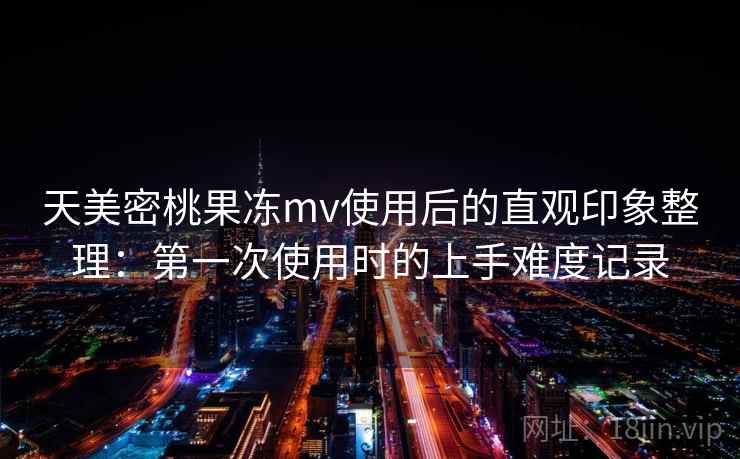 天美密桃果冻mv使用后的直观印象整理：第一次使用时的上手难度记录