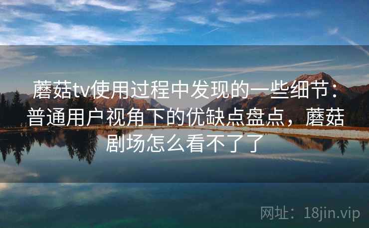 蘑菇tv使用过程中发现的一些细节：普通用户视角下的优缺点盘点，蘑菇剧场怎么看不了了