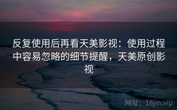 反复使用后再看天美影视：使用过程中容易忽略的细节提醒，天美原创影视