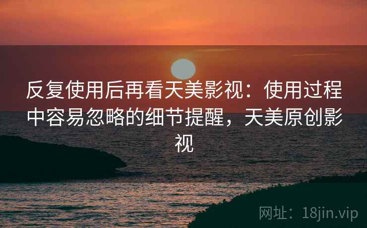 反复使用后再看天美影视：使用过程中容易忽略的细节提醒，天美原创影视