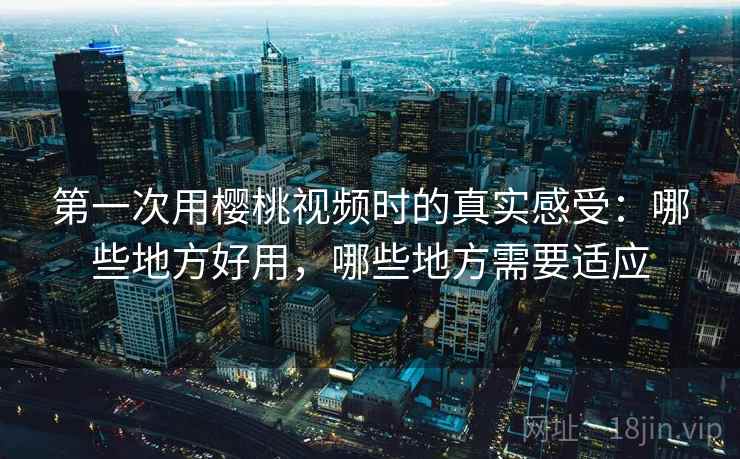 第一次用樱桃视频时的真实感受：哪些地方好用，哪些地方需要适应