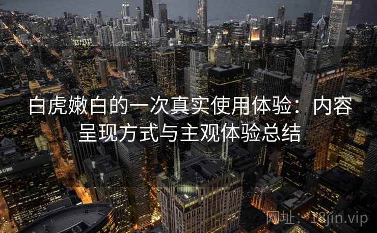 白虎嫩白的一次真实使用体验：内容呈现方式与主观体验总结