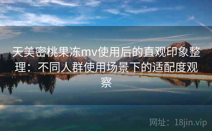 天美密桃果冻mv使用后的直观印象整理：不同人群使用场景下的适配度观察